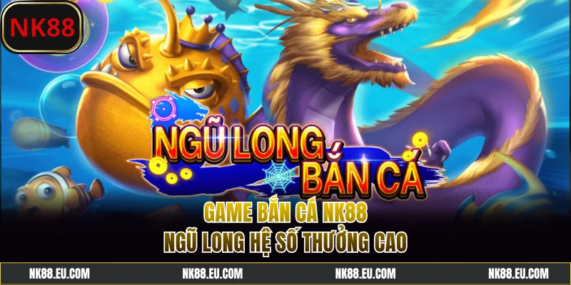 Siêu phẩm bắn cá NK88 Ngũ Long ăn tiền thật hấp dẫn